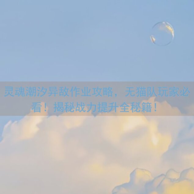 灵魂潮汐异敌作业攻略，无猫队玩家必看！揭秘战力提升全秘籍！