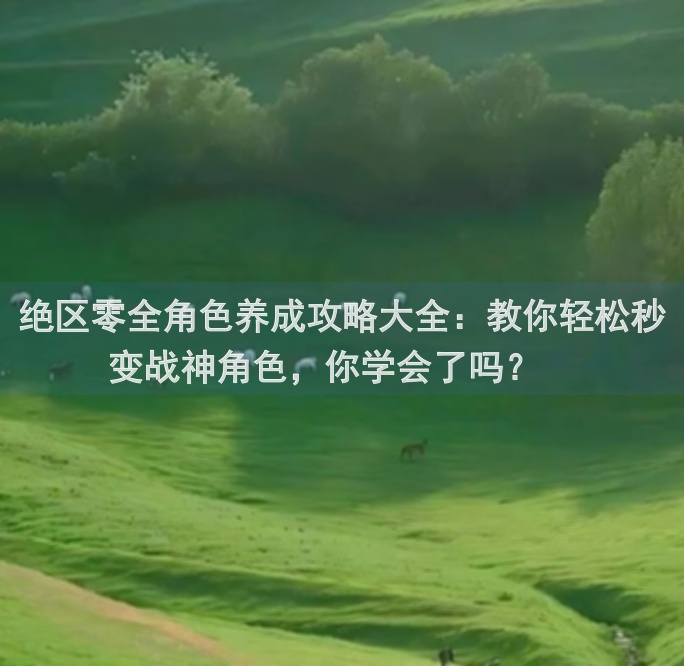 绝区零全角色养成攻略大全：教你轻松秒变战神角色，你学会了吗？🎉