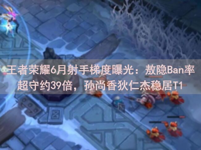 王者荣耀6月射手梯度曝光：敖隐Ban率超守约39倍，孙尚香狄仁杰稳居T1