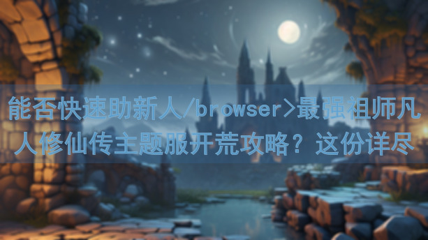 能否快速助新人/browser>最强祖师凡人修仙传主题服开荒攻略？这份详尽秘籍带你秒懂开局技巧