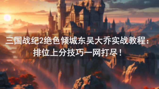 三国战纪2绝色倾城东吴大乔实战教程：排位上分技巧一网打尽！
